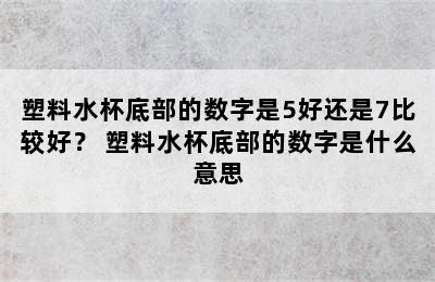 塑料水杯底部的数字是5好还是7比较好？ 塑料水杯底部的数字是什么意思